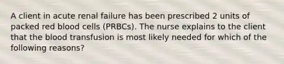 A client in acute renal failure has been prescribed 2 units of packed red blood cells (PRBCs). The nurse explains to the client that the blood transfusion is most likely needed for which of the following reasons?