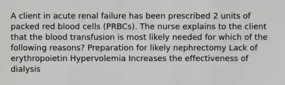 A client in acute renal failure has been prescribed 2 units of packed red blood cells (PRBCs). The nurse explains to the client that the blood transfusion is most likely needed for which of the following reasons? Preparation for likely nephrectomy Lack of erythropoietin Hypervolemia Increases the effectiveness of dialysis