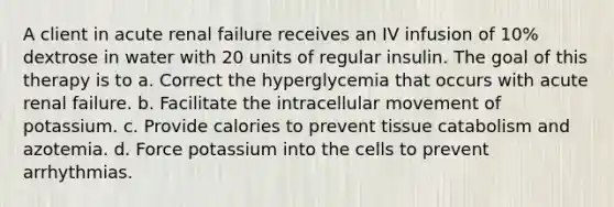 A client in acute renal failure receives an IV infusion of 10% dextrose in water with 20 units of regular insulin. The goal of this therapy is to a. Correct the hyperglycemia that occurs with acute renal failure. b. Facilitate the intracellular movement of potassium. c. Provide calories to prevent tissue catabolism and azotemia. d. Force potassium into the cells to prevent arrhythmias.