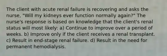 The client with acute renal failure is recovering and asks the nurse, "Will my kidneys ever function normally again?" The nurse's response is based on knowledge that the client's renal status will most likely: a) Continue to improve over a period of weeks. b) Improve only if the client receives a renal transplant. c) Result in end-stage renal failure. d) Result in the need for permanent hemodialysis.