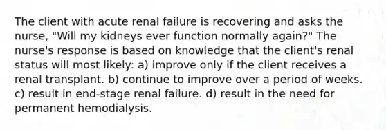 The client with acute renal failure is recovering and asks the nurse, "Will my kidneys ever function normally again?" The nurse's response is based on knowledge that the client's renal status will most likely: a) improve only if the client receives a renal transplant. b) continue to improve over a period of weeks. c) result in end-stage renal failure. d) result in the need for permanent hemodialysis.