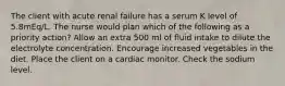 The client with acute renal failure has a serum K level of 5.8mEq/L. The nurse would plan which of the following as a priority action? Allow an extra 500 ml of fluid intake to dilute the electrolyte concentration. Encourage increased vegetables in the diet. Place the client on a cardiac monitor. Check the sodium level.