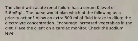 The client with acute renal failure has a serum K level of 5.8mEq/L. The nurse would plan which of the following as a priority action? Allow an extra 500 ml of fluid intake to dilute the electrolyte concentration. Encourage increased vegetables in the diet. Place the client on a cardiac monitor. Check the sodium level.