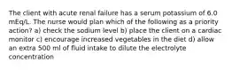 The client with acute renal failure has a serum potassium of 6.0 mEq/L. The nurse would plan which of the following as a priority action? a) check the sodium level b) place the client on a cardiac monitor c) encourage increased vegetables in the diet d) allow an extra 500 ml of fluid intake to dilute the electrolyte concentration