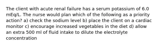 The client with acute renal failure has a serum potassium of 6.0 mEq/L. The nurse would plan which of the following as a priority action? a) check the sodium level b) place the client on a cardiac monitor c) encourage increased vegetables in the diet d) allow an extra 500 ml of fluid intake to dilute the electrolyte concentration