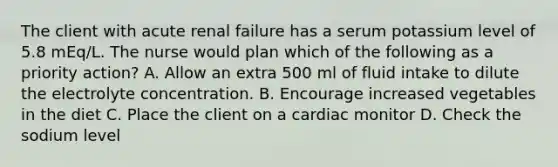 The client with acute renal failure has a serum potassium level of 5.8 mEq/L. The nurse would plan which of the following as a priority action? A. Allow an extra 500 ml of fluid intake to dilute the electrolyte concentration. B. Encourage increased vegetables in the diet C. Place the client on a cardiac monitor D. Check the sodium level