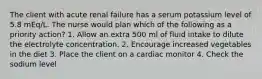 The client with acute renal failure has a serum potassium level of 5.8 mEq/L. The nurse would plan which of the following as a priority action? 1. Allow an extra 500 ml of fluid intake to dilute the electrolyte concentration. 2. Encourage increased vegetables in the diet 3. Place the client on a cardiac monitor 4. Check the sodium level