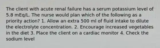 The client with acute renal failure has a serum potassium level of 5.8 mEq/L. The nurse would plan which of the following as a priority action? 1. Allow an extra 500 ml of fluid intake to dilute the electrolyte concentration. 2. Encourage increased vegetables in the diet 3. Place the client on a cardiac monitor 4. Check the sodium level