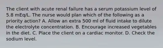 The client with acute renal failure has a serum potassium level of 5.8 mEq/L. The nurse would plan which of the following as a priority action? A. Allow an extra 500 ml of fluid intake to dilute the electrolyte concentration. B. Encourage increased vegetables in the diet. C. Place the client on a cardiac monitor. D. Check the sodium level.