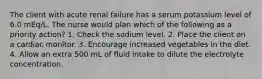 The client with acute renal failure has a serum potassium level of 6.0 mEq/L. The nurse would plan which of the following as a priority action? 1. Check the sodium level. 2. Place the client on a cardiac monitor. 3. Encourage increased vegetables in the diet. 4. Allow an extra 500 mL of fluid intake to dilute the electrolyte concentration.