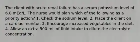 The client with acute renal failure has a serum potassium level of 6.0 mEq/L. The nurse would plan which of the following as a priority action? 1. Check the sodium level. 2. Place the client on a cardiac monitor. 3. Encourage increased vegetables in the diet. 4. Allow an extra 500 mL of fluid intake to dilute the electrolyte concentration.