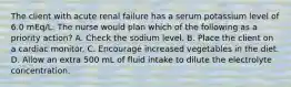 The client with acute renal failure has a serum potassium level of 6.0 mEq/L. The nurse would plan which of the following as a priority action? A. Check the sodium level. B. Place the client on a cardiac monitor. C. Encourage increased vegetables in the diet. D. Allow an extra 500 mL of fluid intake to dilute the electrolyte concentration.