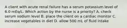A client with acute renal failure has a serum potassium level of 6.0 mEq/L. Which action by the nurse is a priority? A. check serum sodium level B. place the client on a cardiac monitor C. increase vegetables in diet D. allow 500 mL of fluid intake