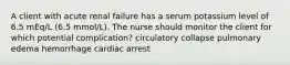 A client with acute renal failure has a serum potassium level of 6.5 mEq/L (6.5 mmol/L). The nurse should monitor the client for which potential complication? circulatory collapse pulmonary edema hemorrhage cardiac arrest