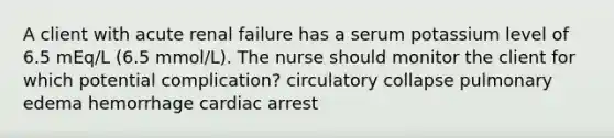 A client with acute renal failure has a serum potassium level of 6.5 mEq/L (6.5 mmol/L). The nurse should monitor the client for which potential complication? circulatory collapse pulmonary edema hemorrhage cardiac arrest