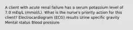 A client with acute renal failure has a serum potassium level of 7.0 mEq/L (mmol/L). What is the nurse's priority action for this client? Electrocardiogram (ECG) results Urine specific gravity Mental status Blood pressure