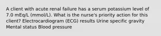 A client with acute renal failure has a serum potassium level of 7.0 mEq/L (mmol/L). What is the nurse's priority action for this client? Electrocardiogram (ECG) results Urine specific gravity Mental status Blood pressure