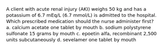 A client with acute renal injury (AKI) weighs 50 kg and has a potassium of 6.7 mEq/L (6.7 mmol/L) is admitted to the hospital. Which prescribed medication should the nurse administer first? a. calcium acetate one tablet by mouth b. sodium polystyrene sulfonate 15 grams by mouth c. epoetin alfa, recombinant 2,500 units subcutaneously d. sevelamer one tablet by mouth