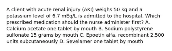 A client with acute renal injury (AKI) weighs 50 kg and a potassium level of 6.7 mEq/L is admitted to the hospital. Which prescribed medication should the nurse administer first? A. Calcium acetate one tablet by mouth B. Sodium polystyrene sulfonate 15 grams by mouth C. Epoetin alfa, recombinant 2,500 units subcutaneously D. Sevelamer one tablet by mouth