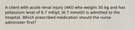 A client with acute renal injury (AKI) who weighs 50 kg and has potassium level of 6.7 mEq/L (6.7 mmol/l) is admitted to the hospital. Which prescribed medication should the nurse administer first?