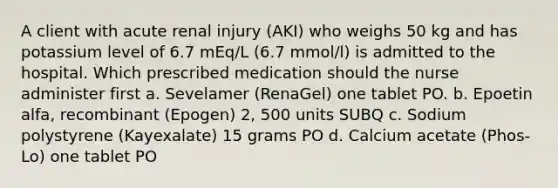 A client with acute renal injury (AKI) who weighs 50 kg and has potassium level of 6.7 mEq/L (6.7 mmol/l) is admitted to the hospital. Which prescribed medication should the nurse administer first a. Sevelamer (RenaGel) one tablet PO. b. Epoetin alfa, recombinant (Epogen) 2, 500 units SUBQ c. Sodium polystyrene (Kayexalate) 15 grams PO d. Calcium acetate (Phos-Lo) one tablet PO