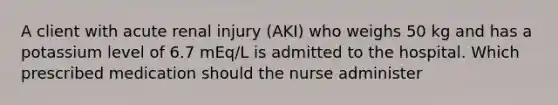 A client with acute renal injury (AKI) who weighs 50 kg and has a potassium level of 6.7 mEq/L is admitted to the hospital. Which prescribed medication should the nurse administer