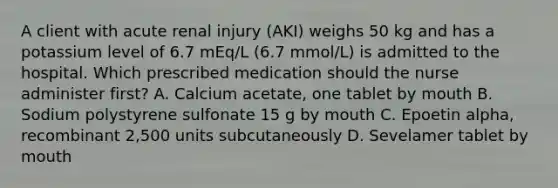 A client with acute renal injury (AKI) weighs 50 kg and has a potassium level of 6.7 mEq/L (6.7 mmol/L) is admitted to the hospital. Which prescribed medication should the nurse administer first? A. Calcium acetate, one tablet by mouth B. Sodium polystyrene sulfonate 15 g by mouth C. Epoetin alpha, recombinant 2,500 units subcutaneously D. Sevelamer tablet by mouth