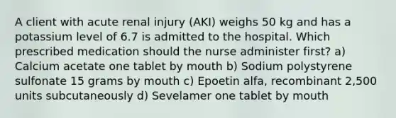 A client with acute renal injury (AKI) weighs 50 kg and has a potassium level of 6.7 is admitted to the hospital. Which prescribed medication should the nurse administer first? a) Calcium acetate one tablet by mouth b) Sodium polystyrene sulfonate 15 grams by mouth c) Epoetin alfa, recombinant 2,500 units subcutaneously d) Sevelamer one tablet by mouth