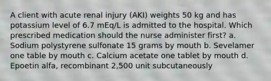 A client with acute renal injury (AKI) weights 50 kg and has potassium level of 6.7 mEq/L is admitted to the hospital. Which prescribed medication should the nurse administer first? a. Sodium polystyrene sulfonate 15 grams by mouth b. Sevelamer one table by mouth c. Calcium acetate one tablet by mouth d. Epoetin alfa, recombinant 2,500 unit subcutaneously