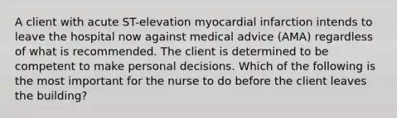 A client with acute ST-elevation myocardial infarction intends to leave the hospital now against medical advice (AMA) regardless of what is recommended. The client is determined to be competent to make personal decisions. Which of the following is the most important for the nurse to do before the client leaves the building?