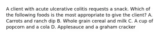 A client with acute ulcerative colitis requests a snack. Which of the following foods is the most appropriate to give the client? A. Carrots and ranch dip B. Whole grain cereal and milk C. A cup of popcorn and a cola D. Applesauce and a graham cracker