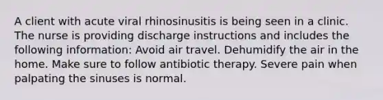 A client with acute viral rhinosinusitis is being seen in a clinic. The nurse is providing discharge instructions and includes the following information: Avoid air travel. Dehumidify the air in the home. Make sure to follow antibiotic therapy. Severe pain when palpating the sinuses is normal.