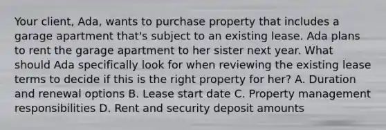 Your client, Ada, wants to purchase property that includes a garage apartment that's subject to an existing lease. Ada plans to rent the garage apartment to her sister next year. What should Ada specifically look for when reviewing the existing lease terms to decide if this is the right property for her? A. Duration and renewal options B. Lease start date C. Property management responsibilities D. Rent and security deposit amounts