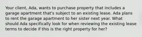 Your client, Ada, wants to purchase property that includes a garage apartment that's subject to an existing lease. Ada plans to rent the garage apartment to her sister next year. What should Ada specifically look for when reviewing the existing lease terms to decide if this is the right property for her?