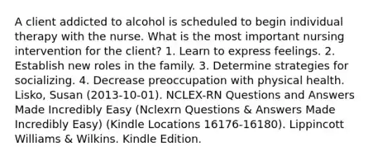 A client addicted to alcohol is scheduled to begin individual therapy with the nurse. What is the most important nursing intervention for the client? 1. Learn to express feelings. 2. Establish new roles in the family. 3. Determine strategies for socializing. 4. Decrease preoccupation with physical health. Lisko, Susan (2013-10-01). NCLEX-RN Questions and Answers Made Incredibly Easy (Nclexrn Questions & Answers Made Incredibly Easy) (Kindle Locations 16176-16180). Lippincott Williams & Wilkins. Kindle Edition.