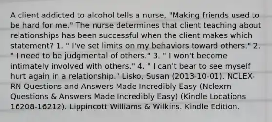 A client addicted to alcohol tells a nurse, "Making friends used to be hard for me." The nurse determines that client teaching about relationships has been successful when the client makes which statement? 1. " I've set limits on my behaviors toward others." 2. " I need to be judgmental of others." 3. " I won't become intimately involved with others." 4. " I can't bear to see myself hurt again in a relationship." Lisko, Susan (2013-10-01). NCLEX-RN Questions and Answers Made Incredibly Easy (Nclexrn Questions & Answers Made Incredibly Easy) (Kindle Locations 16208-16212). Lippincott Williams & Wilkins. Kindle Edition.