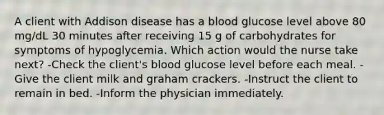 A client with Addison disease has a blood glucose level above 80 mg/dL 30 minutes after receiving 15 g of carbohydrates for symptoms of hypoglycemia. Which action would the nurse take next? -Check the client's blood glucose level before each meal. -Give the client milk and graham crackers. -Instruct the client to remain in bed. -Inform the physician immediately.