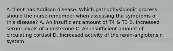 A client has Addison disease. Which pathophysiologic process should the nurse remember when assessing the symptoms of this disease? A. An insufficient amount of T4 & T3 B. Increased serum levels of aldosterone C. An insufficient amount of circulating cortisol D. Increased activity of the renin-angiotensin system