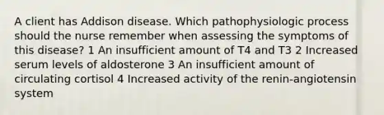 A client has Addison disease. Which pathophysiologic process should the nurse remember when assessing the symptoms of this disease? 1 An insufficient amount of T4 and T3 2 Increased serum levels of aldosterone 3 An insufficient amount of circulating cortisol 4 Increased activity of the renin-angiotensin system