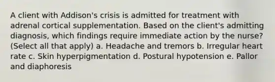 A client with Addison's crisis is admitted for treatment with adrenal cortical supplementation. Based on the client's admitting diagnosis, which findings require immediate action by the nurse? (Select all that apply) a. Headache and tremors b. Irregular heart rate c. Skin hyperpigmentation d. Postural hypotension e. Pallor and diaphoresis