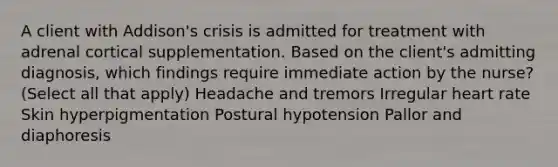 A client with Addison's crisis is admitted for treatment with adrenal cortical supplementation. Based on the client's admitting diagnosis, which findings require immediate action by the nurse? (Select all that apply) Headache and tremors Irregular heart rate Skin hyperpigmentation Postural hypotension Pallor and diaphoresis