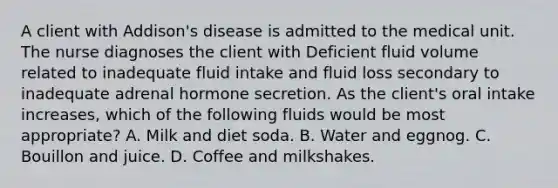 A client with Addison's disease is admitted to the medical unit. The nurse diagnoses the client with Deficient fluid volume related to inadequate fluid intake and fluid loss secondary to inadequate adrenal hormone secretion. As the client's oral intake increases, which of the following fluids would be most appropriate? A. Milk and diet soda. B. Water and eggnog. C. Bouillon and juice. D. Coffee and milkshakes.