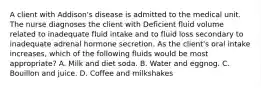 A client with Addison's disease is admitted to the medical unit. The nurse diagnoses the client with Deficient fluid volume related to inadequate fluid intake and to fluid loss secondary to inadequate adrenal hormone secretion. As the client's oral intake increases, which of the following fluids would be most appropriate? A. Milk and diet soda. B. Water and eggnog. C. Bouillon and juice. D. Coffee and milkshakes