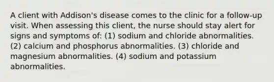 A client with Addison's disease comes to the clinic for a follow-up visit. When assessing this client, the nurse should stay alert for signs and symptoms of: (1) sodium and chloride abnormalities. (2) calcium and phosphorus abnormalities. (3) chloride and magnesium abnormalities. (4) sodium and potassium abnormalities.