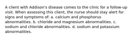 A client with Addison's disease comes to the clinic for a follow-up visit. When assessing this client, the nurse should stay alert for signs and symptoms of: a. calcium and phosphorus abnormalities. b. chloride and magnesium abnormalities. c. sodium and chloride abnormalities. d. sodium and potassium abnormalities.