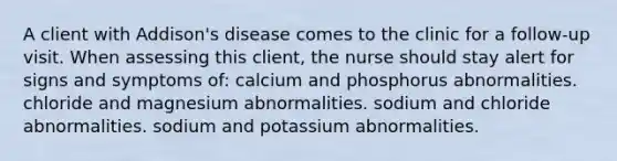 A client with Addison's disease comes to the clinic for a follow-up visit. When assessing this client, the nurse should stay alert for signs and symptoms of: calcium and phosphorus abnormalities. chloride and magnesium abnormalities. sodium and chloride abnormalities. sodium and potassium abnormalities.