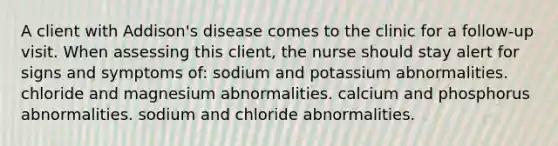 A client with Addison's disease comes to the clinic for a follow-up visit. When assessing this client, the nurse should stay alert for signs and symptoms of: sodium and potassium abnormalities. chloride and magnesium abnormalities. calcium and phosphorus abnormalities. sodium and chloride abnormalities.