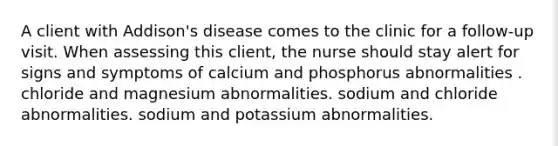 A client with Addison's disease comes to the clinic for a follow-up visit. When assessing this client, the nurse should stay alert for signs and symptoms of calcium and phosphorus abnormalities . chloride and magnesium abnormalities. sodium and chloride abnormalities. sodium and potassium abnormalities.