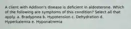 A client with Addison's disease is deficient in aldosterone. Which of the following are symptoms of this condition? Select all that apply. a. Bradypnea b. Hypotension c. Dehydration d. Hyperkalemia e. Hyponatremia