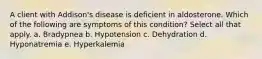 A client with Addison's disease is deficient in aldosterone. Which of the following are symptoms of this condition? Select all that apply. a. Bradypnea b. Hypotension c. Dehydration d. Hyponatremia e. Hyperkalemia